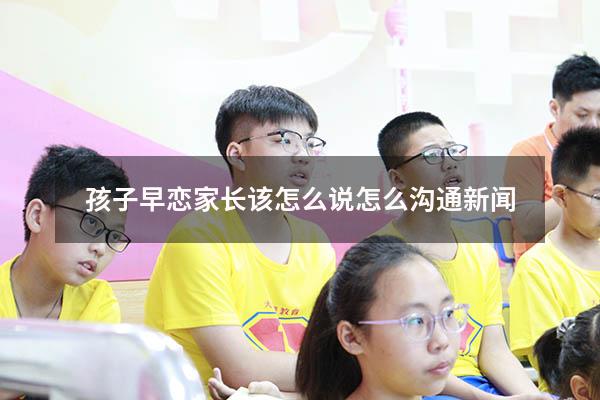 孩子早恋家长该怎么说怎么沟通 新闻（作为家长该如何引导孩子早恋的问题）